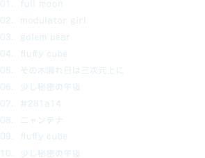 01. full moon 02. modulator girl 03. golem bear 04. fluffy cube feat. 宙乃ねね 05. その木漏れ日は三次元上に 06. 少し秘密の午後 07. #281a14 08. ニャンテナ feat. Julie Watai 09. fluffy cube  (34423 Remix) 10. 少し秘密の午後  (Daisuke Tanabe Remix)